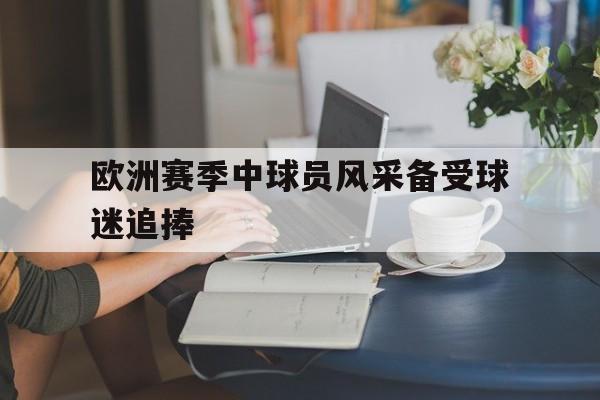 平博APP-欧洲赛季中球员风采备受球迷追捧的是谁